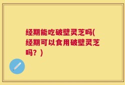 经期能吃破壁灵芝吗(经期可以食用破壁灵芝吗？)