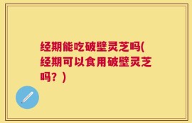 经期能吃破壁灵芝吗(经期可以食用破壁灵芝吗？)
