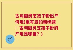 古甸园灵芝孢子粉出产何地(重写后的新标题：古甸园灵芝孢子粉的产地是哪里？)
