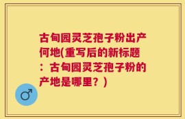 古甸园灵芝孢子粉出产何地(重写后的新标题：古甸园灵芝孢子粉的产地是哪里？)
