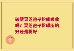 破壁灵芝孢子粉能吸收吗？灵芝孢子粉碾压的好还是粉好