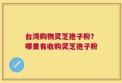 台湾购物灵芝孢子粉？哪里有收购灵芝孢子粉