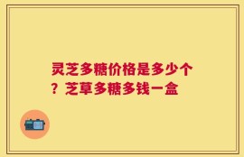 灵芝多糖价格是多少个？芝草多糖多钱一盒