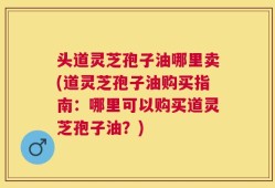 头道灵芝孢子油哪里卖(道灵芝孢子油购买指南：哪里可以购买道灵芝孢子油？)