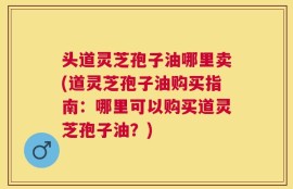 头道灵芝孢子油哪里卖(道灵芝孢子油购买指南：哪里可以购买道灵芝孢子油？)