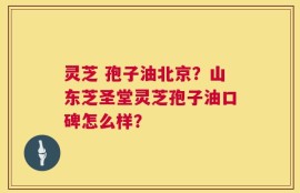 灵芝 孢子油北京？山东芝圣堂灵芝孢子油口碑怎么样？
