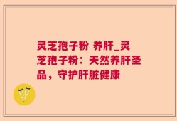 灵芝孢子粉 养肝_灵芝孢子粉：天然养肝圣品，守护肝脏健康