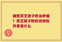 破壁灵芝孢子粉治肿瘤？灵芝孢子粉的功效和作用是什么