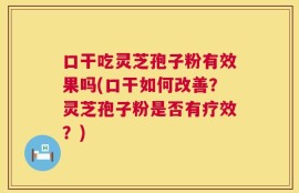 口干吃灵芝孢子粉有效果吗(口干如何改善？灵芝孢子粉是否有疗效？)