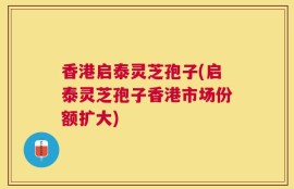 香港启泰灵芝孢子(启泰灵芝孢子香港市场份额扩大)