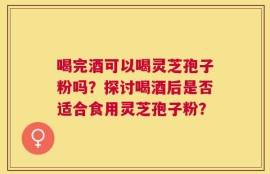 喝完酒可以喝灵芝孢子粉吗？探讨喝酒后是否适合食用灵芝孢子粉？