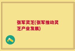 张军灵芝(张军推动灵芝产业发展)