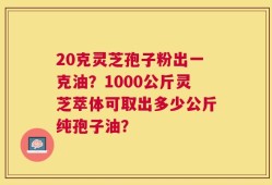 20克灵芝孢子粉出一克油？1000公斤灵芝萃体可取出多少公斤纯孢子油？