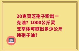 20克灵芝孢子粉出一克油？1000公斤灵芝萃体可取出多少公斤纯孢子油？