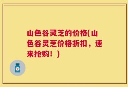 山色谷灵芝的价格(山色谷灵芝价格折扣，速来抢购！)