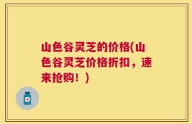 山色谷灵芝的价格(山色谷灵芝价格折扣，速来抢购！)