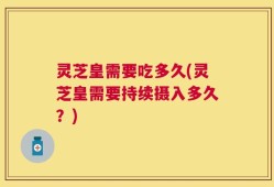 灵芝皇需要吃多久(灵芝皇需要持续摄入多久？)
