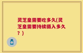 灵芝皇需要吃多久(灵芝皇需要持续摄入多久？)