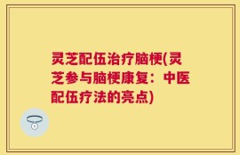 灵芝配伍治疗脑梗(灵芝参与脑梗康复：中医配伍疗法的亮点)