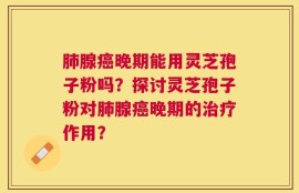肺腺癌晚期能用灵芝孢子粉吗？探讨灵芝孢子粉对肺腺癌晚期的治疗作用？