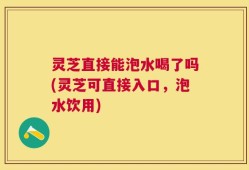 灵芝直接能泡水喝了吗(灵芝可直接入口，泡水饮用)