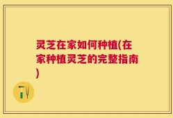 灵芝在家如何种植(在家种植灵芝的完整指南)