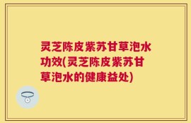 灵芝陈皮紫苏甘草泡水功效(灵芝陈皮紫苏甘草泡水的健康益处)