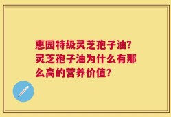 惠园特级灵芝孢子油？灵芝孢子油为什么有那么高的营养价值？