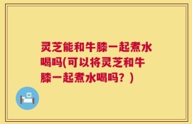 灵芝能和牛膝一起煮水喝吗(可以将灵芝和牛膝一起煮水喝吗？)