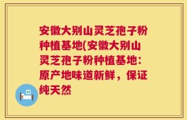 安徽大别山灵芝孢子粉种植基地(安徽大别山灵芝孢子粉种植基地：原产地味道新鲜，保证纯天然