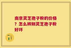 南京灵芝孢子粉的价格？怎么辨别灵芝孢子粉好坏