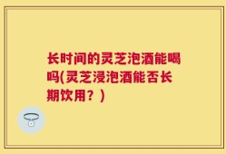 长时间的灵芝泡酒能喝吗(灵芝浸泡酒能否长期饮用？)