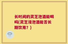 长时间的灵芝泡酒能喝吗(灵芝浸泡酒能否长期饮用？)
