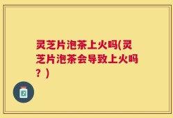 灵芝片泡茶上火吗(灵芝片泡茶会导致上火吗？)