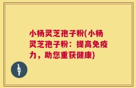 小杨灵芝孢子粉(小杨灵芝孢子粉：提高免疫力，助您重获健康)