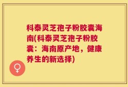 科泰灵芝孢子粉胶囊海南(科泰灵芝孢子粉胶囊：海南原产地，健康养生的新选择)