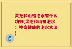 灵芝和山楂泡水有什么功效(灵芝和山楂泡水：神奇健康的泡水大法)