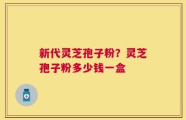 新代灵芝孢子粉？灵芝孢子粉多少钱一盒