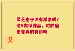 灵芝孢子油有激素吗？这5类保健品，对肿瘤患者真的有用吗