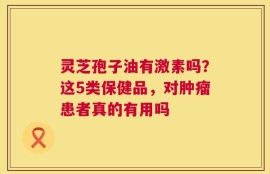 灵芝孢子油有激素吗？这5类保健品，对肿瘤患者真的有用吗
