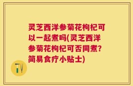 灵芝西洋参菊花枸杞可以一起煮吗(灵芝西洋参菊花枸杞可否同煮？简易食疗小贴士)