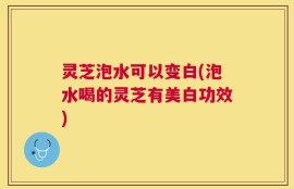 灵芝泡水可以变白(泡水喝的灵芝有美白功效)