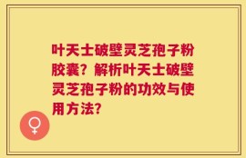 叶天士破壁灵芝孢子粉胶囊？解析叶天士破壁灵芝孢子粉的功效与使用方法？