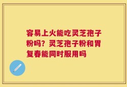 容易上火能吃灵芝孢子粉吗？灵芝孢子粉和胃复春能同时服用吗