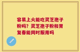 容易上火能吃灵芝孢子粉吗？灵芝孢子粉和胃复春能同时服用吗