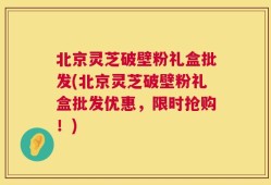 北京灵芝破壁粉礼盒批发(北京灵芝破壁粉礼盒批发优惠，限时抢购！)