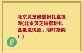 北京灵芝破壁粉礼盒批发(北京灵芝破壁粉礼盒批发优惠，限时抢购！)