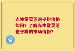 赤生堂灵芝孢子粉价格如何？了解赤生堂灵芝孢子粉的市场价格？