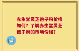赤生堂灵芝孢子粉价格如何？了解赤生堂灵芝孢子粉的市场价格？