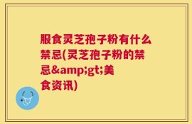 服食灵芝孢子粉有什么禁忌(灵芝孢子粉的禁忌>美食资讯)